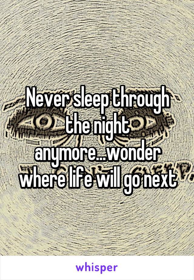 Never sleep through the night anymore...wonder where life will go next