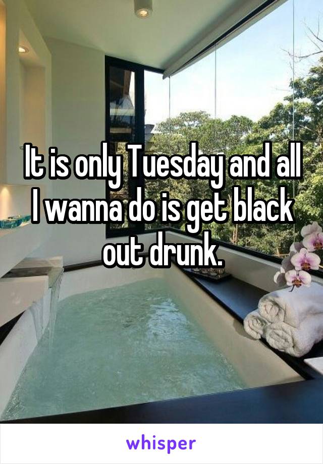 It is only Tuesday and all I wanna do is get black out drunk.
