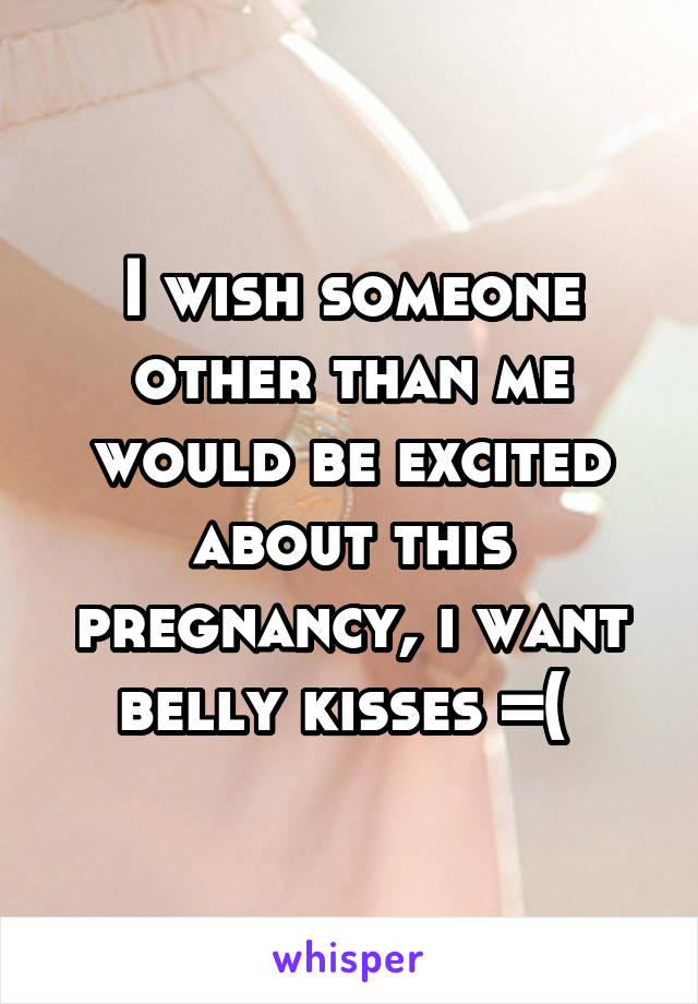I wish someone other than me would be excited about this pregnancy, i want belly kisses =( 