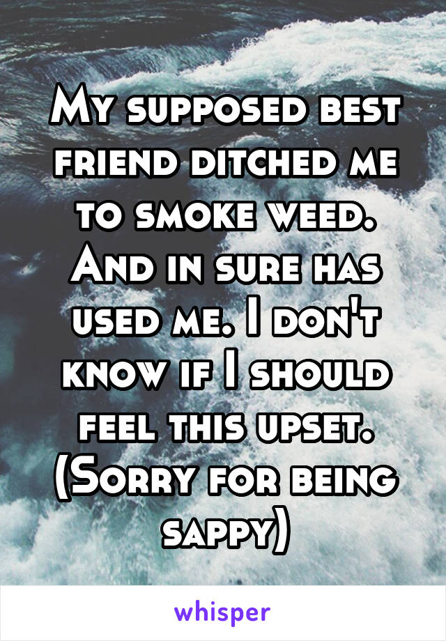 My supposed best friend ditched me to smoke weed. And in sure has used me. I don't know if I should feel this upset. (Sorry for being sappy)