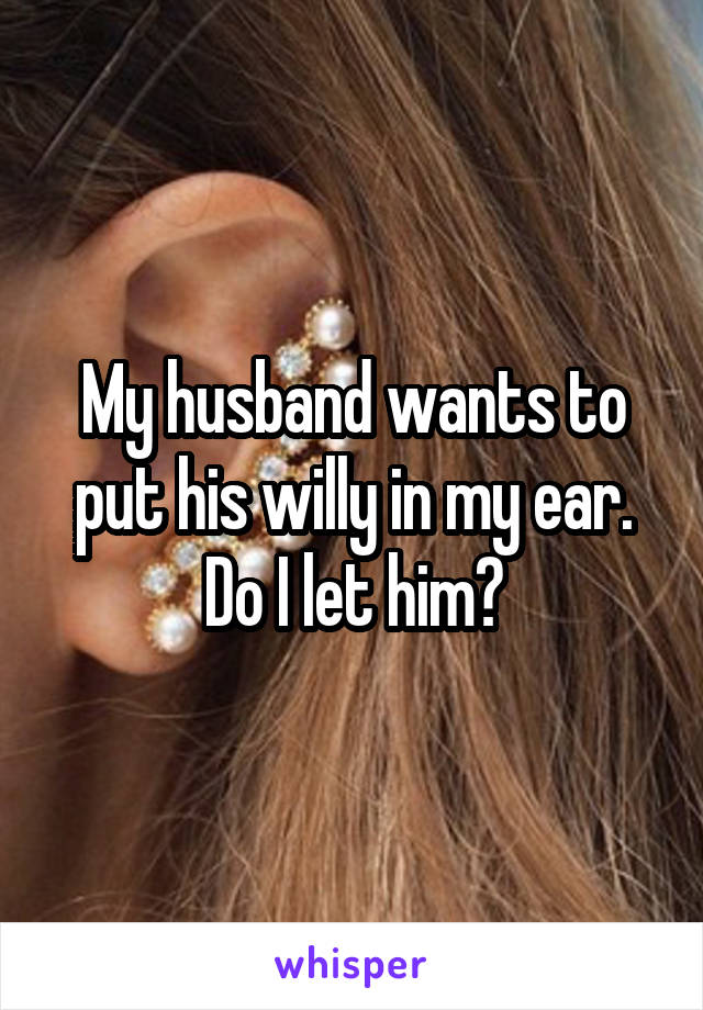 My husband wants to put his willy in my ear. Do I let him?