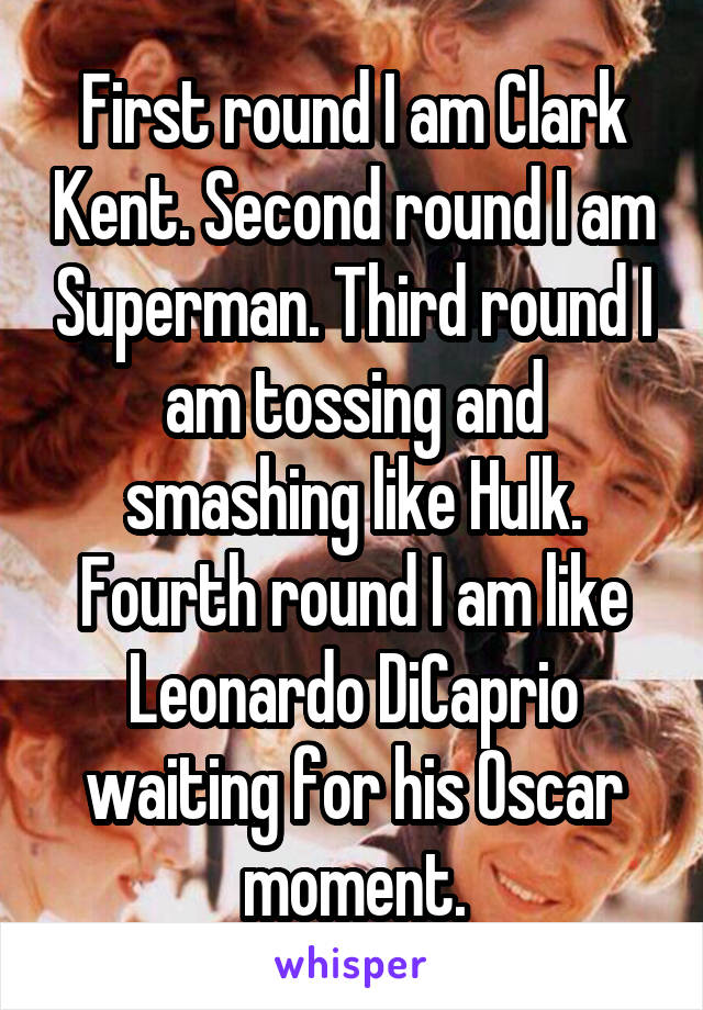 First round I am Clark Kent. Second round I am Superman. Third round I am tossing and smashing like Hulk. Fourth round I am like Leonardo DiCaprio waiting for his Oscar moment.