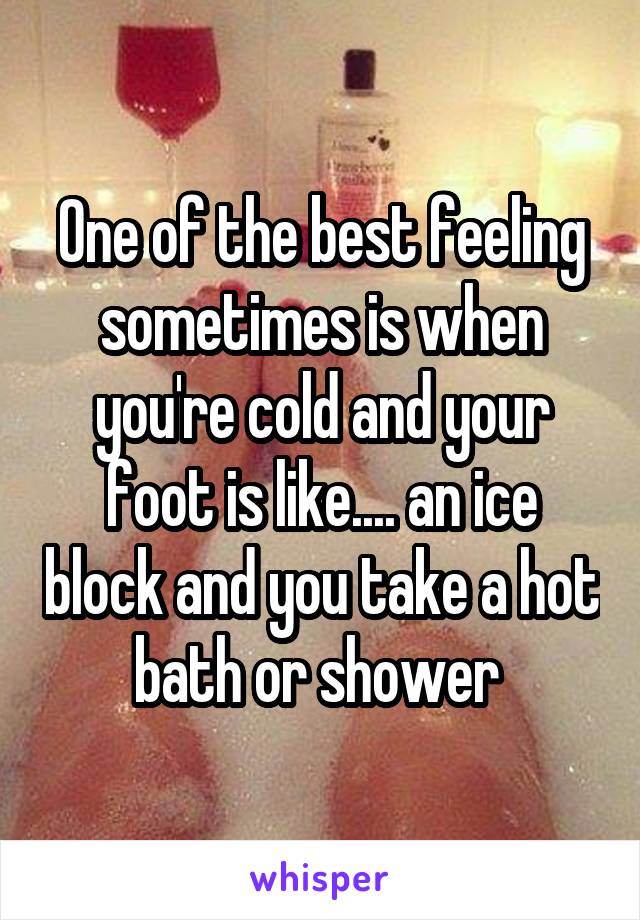 One of the best feeling sometimes is when you're cold and your foot is like.... an ice block and you take a hot bath or shower 