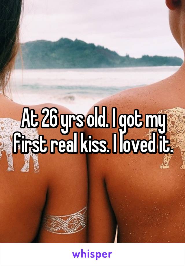 At 26 yrs old. I got my first real kiss. I loved it.
