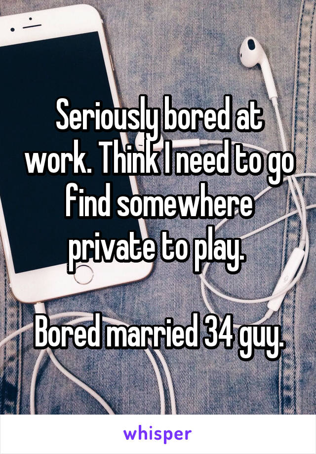 Seriously bored at work. Think I need to go find somewhere private to play. 

Bored married 34 guy.