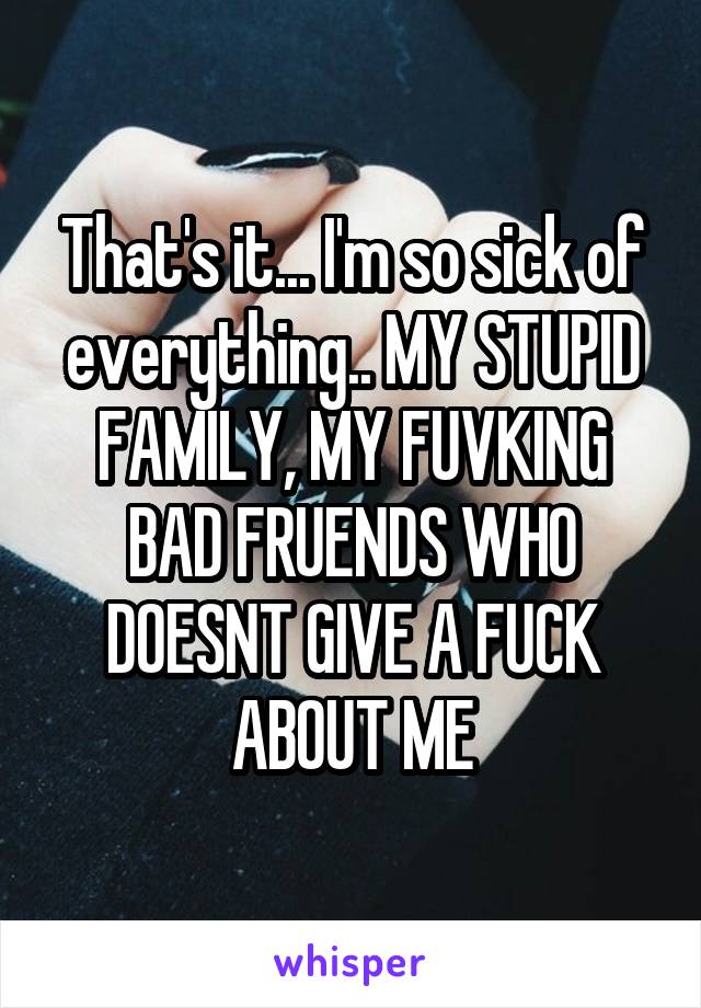 That's it... I'm so sick of everything.. MY STUPID FAMILY, MY FUVKING BAD FRUENDS WHO DOESNT GIVE A FUCK ABOUT ME