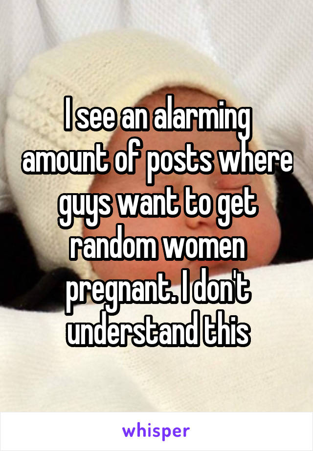 I see an alarming amount of posts where guys want to get random women pregnant. I don't understand this