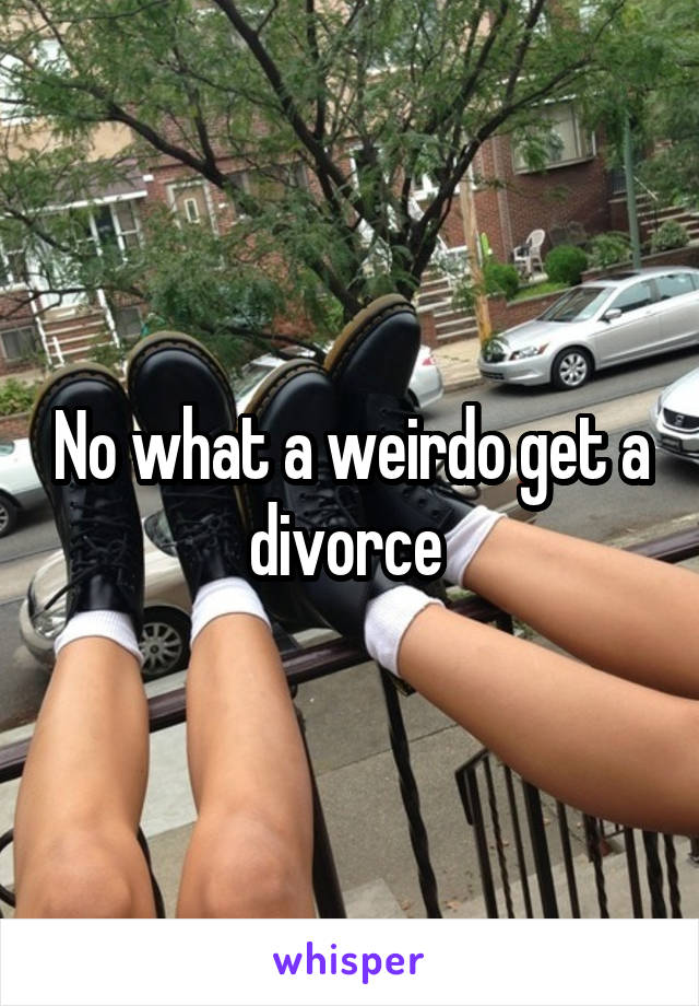 No what a weirdo get a divorce 