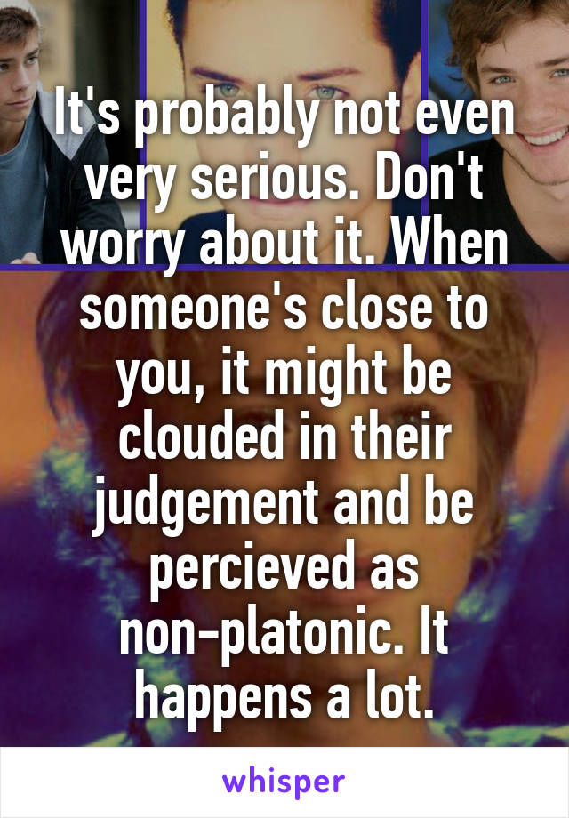 It's probably not even very serious. Don't worry about it. When someone's close to you, it might be clouded in their judgement and be percieved as non-platonic. It happens a lot.