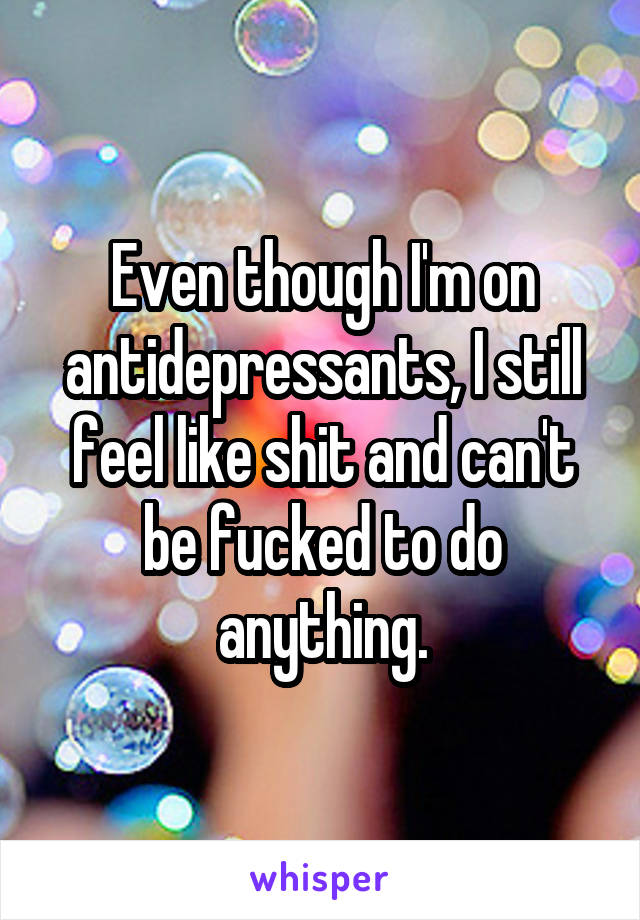 Even though I'm on antidepressants, I still feel like shit and can't be fucked to do anything.