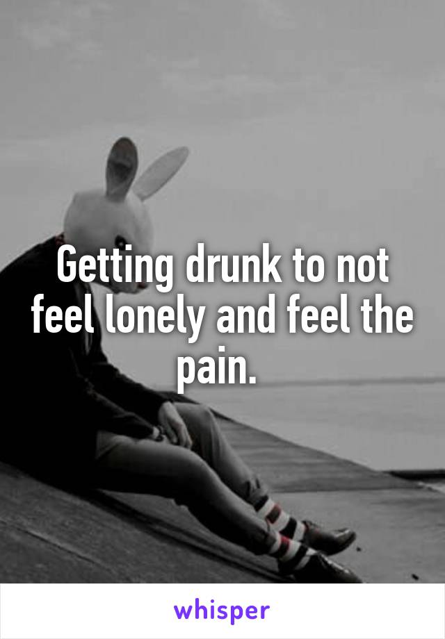 Getting drunk to not feel lonely and feel the pain. 