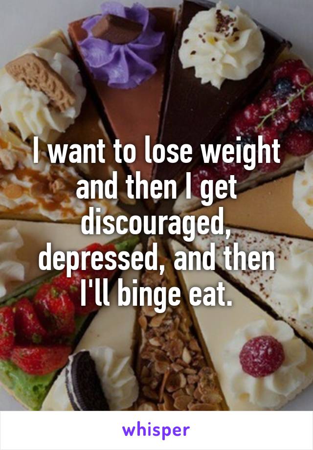 I want to lose weight and then I get discouraged, depressed, and then I'll binge eat.