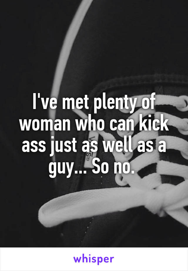 I've met plenty of woman who can kick ass just as well as a guy... So no. 
