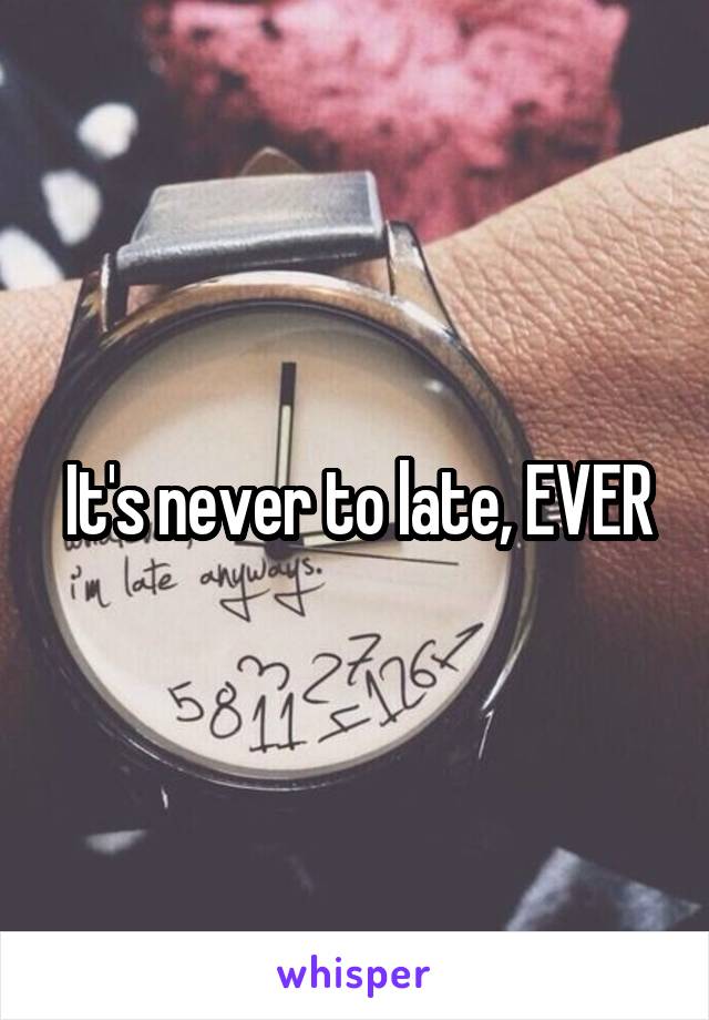 It's never to late, EVER