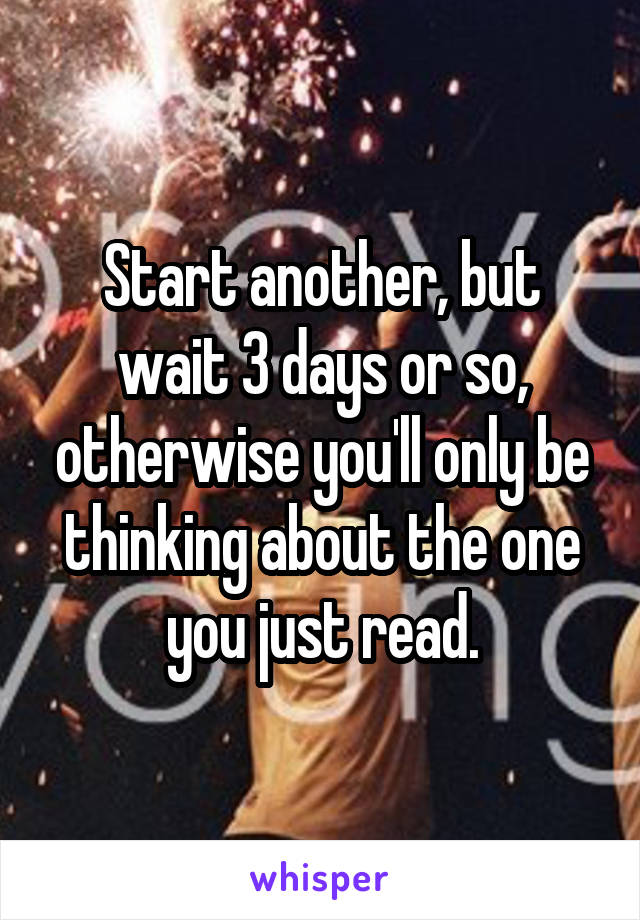 Start another, but wait 3 days or so, otherwise you'll only be thinking about the one you just read.