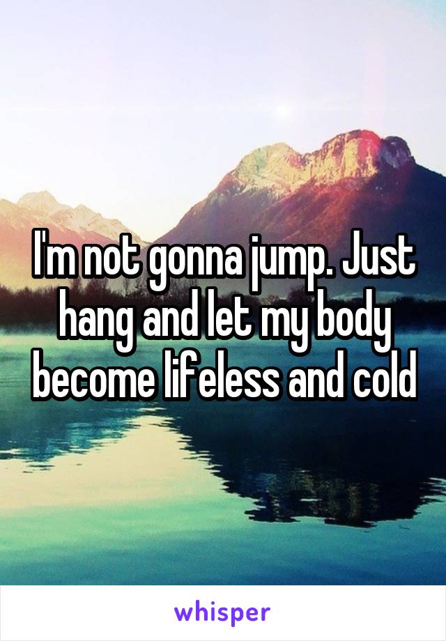 I'm not gonna jump. Just hang and let my body become lifeless and cold