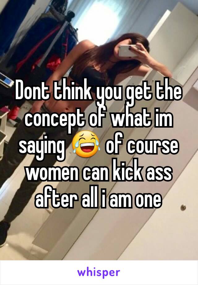Dont think you get the concept of what im saying 😂 of course women can kick ass after all i am one