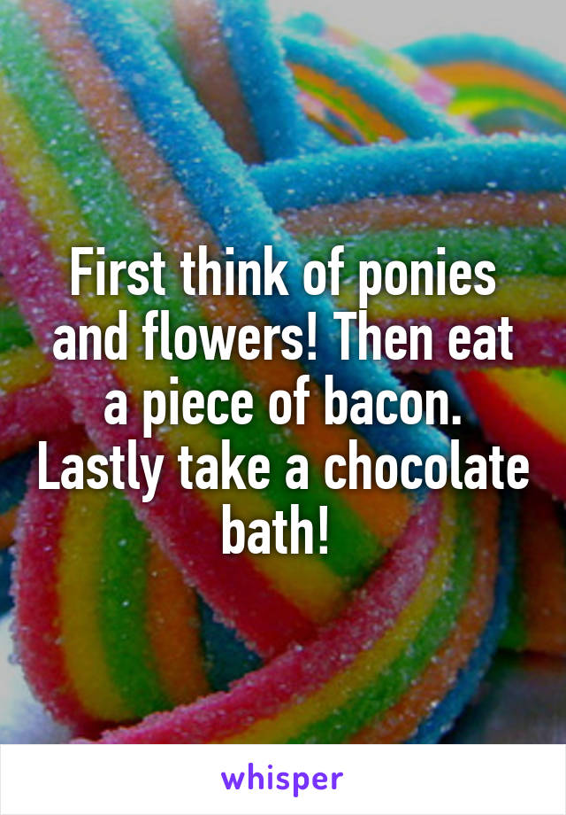 First think of ponies and flowers! Then eat a piece of bacon. Lastly take a chocolate bath! 