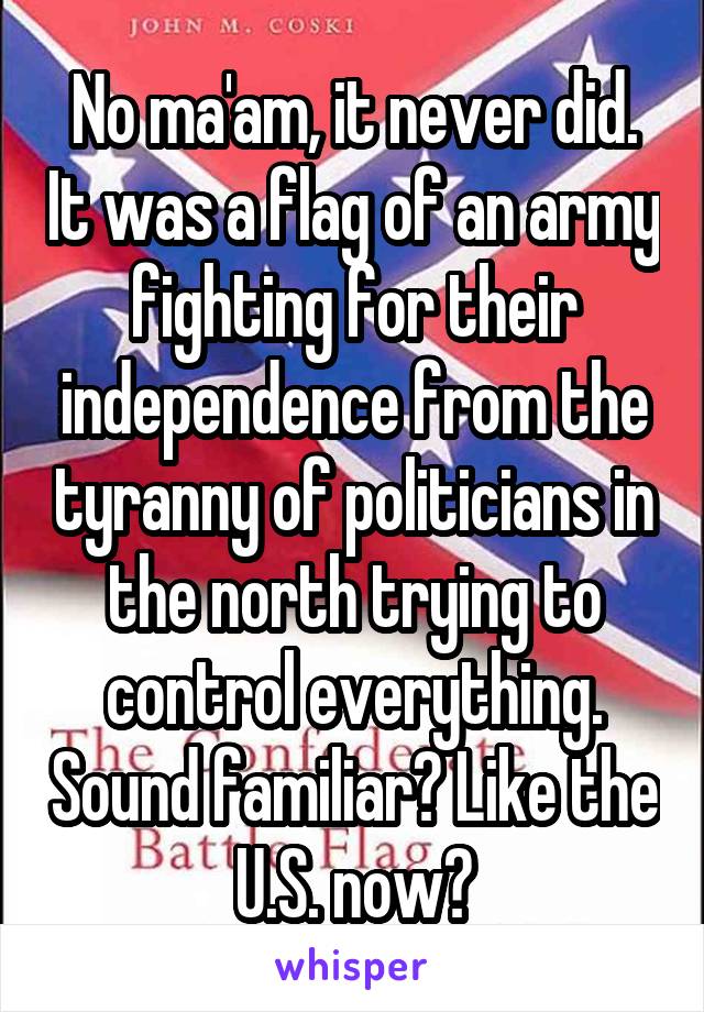 No ma'am, it never did. It was a flag of an army fighting for their independence from the tyranny of politicians in the north trying to control everything. Sound familiar? Like the U.S. now?