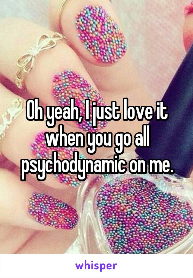 Oh yeah, I just love it when you go all psychodynamic on me.