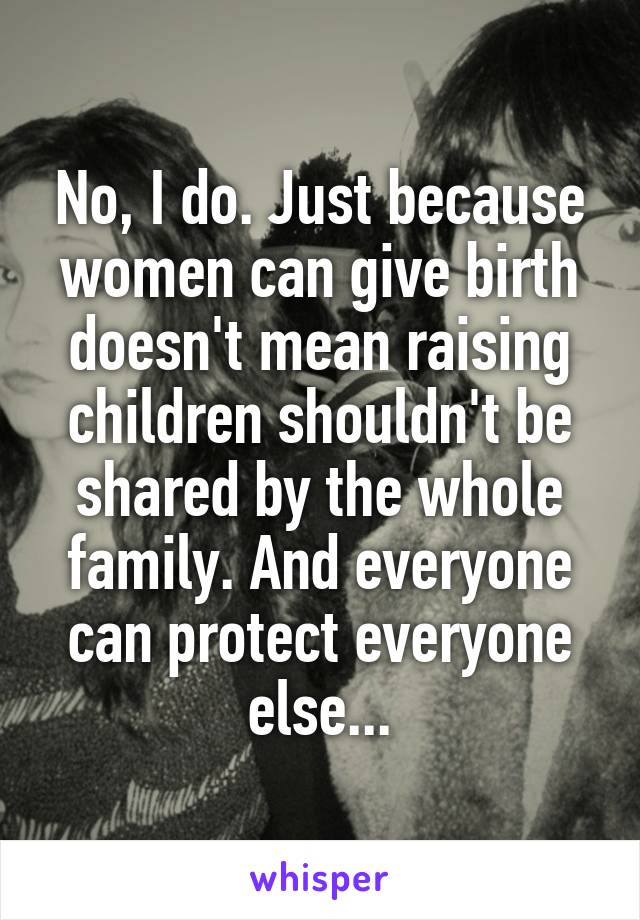 No, I do. Just because women can give birth doesn't mean raising children shouldn't be shared by the whole family. And everyone can protect everyone else...