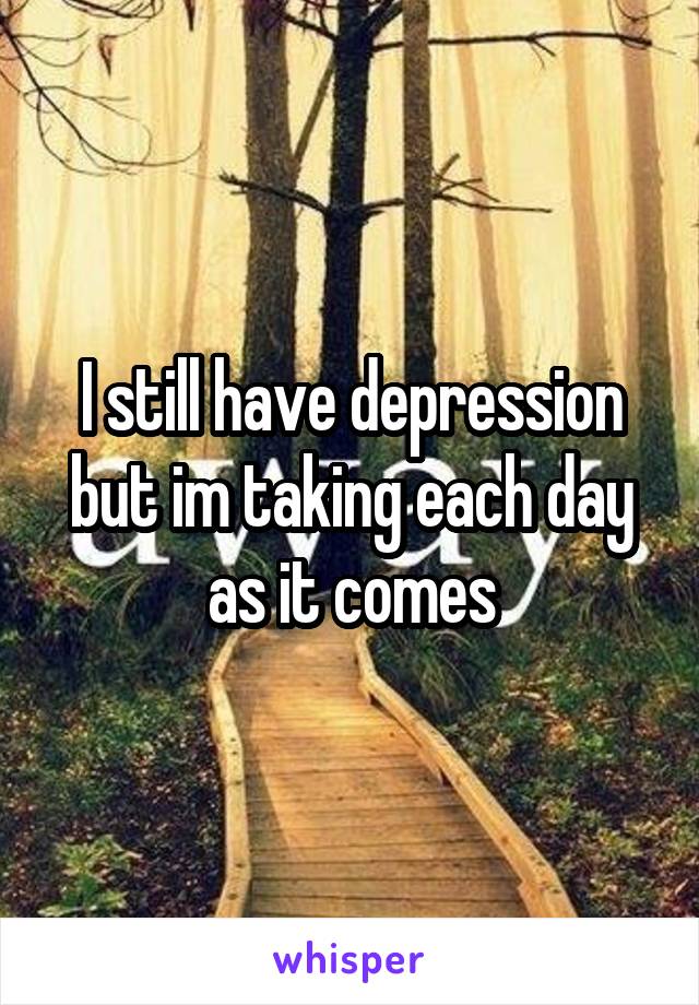 I still have depression but im taking each day as it comes