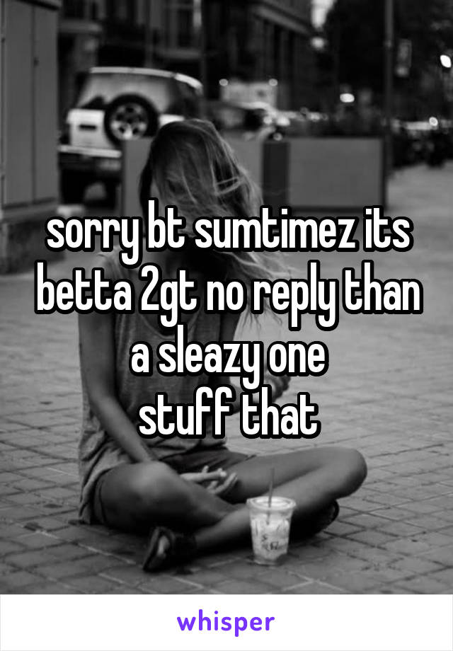 sorry bt sumtimez its betta 2gt no reply than a sleazy one
stuff that