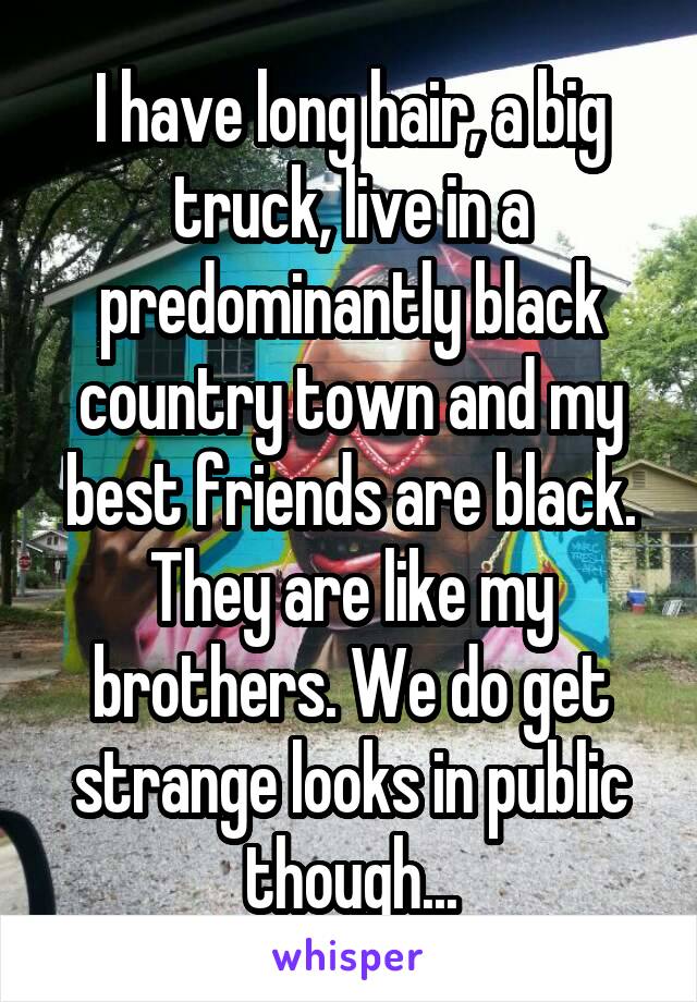 I have long hair, a big truck, live in a predominantly black country town and my best friends are black. They are like my brothers. We do get strange looks in public though...