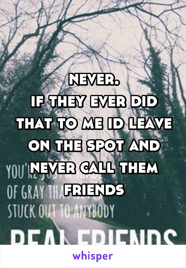 never.
if they ever did that to me id leave on the spot and never call them friends