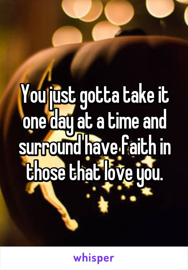 You just gotta take it one day at a time and surround have faith in those that love you.