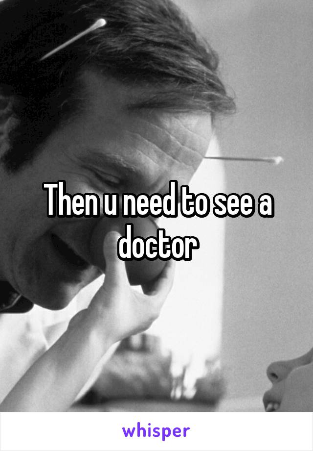 Then u need to see a doctor