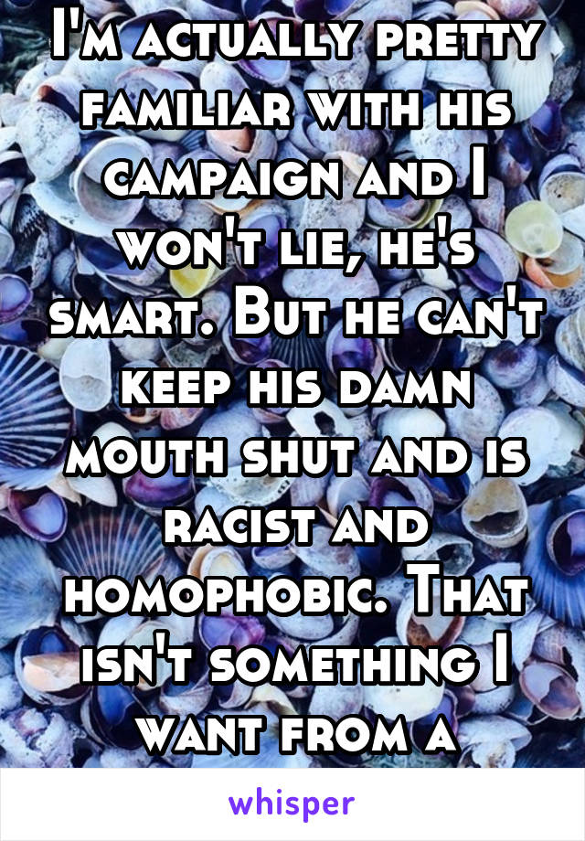 I'm actually pretty familiar with his campaign and I won't lie, he's smart. But he can't keep his damn mouth shut and is racist and homophobic. That isn't something I want from a president. Sorry. 