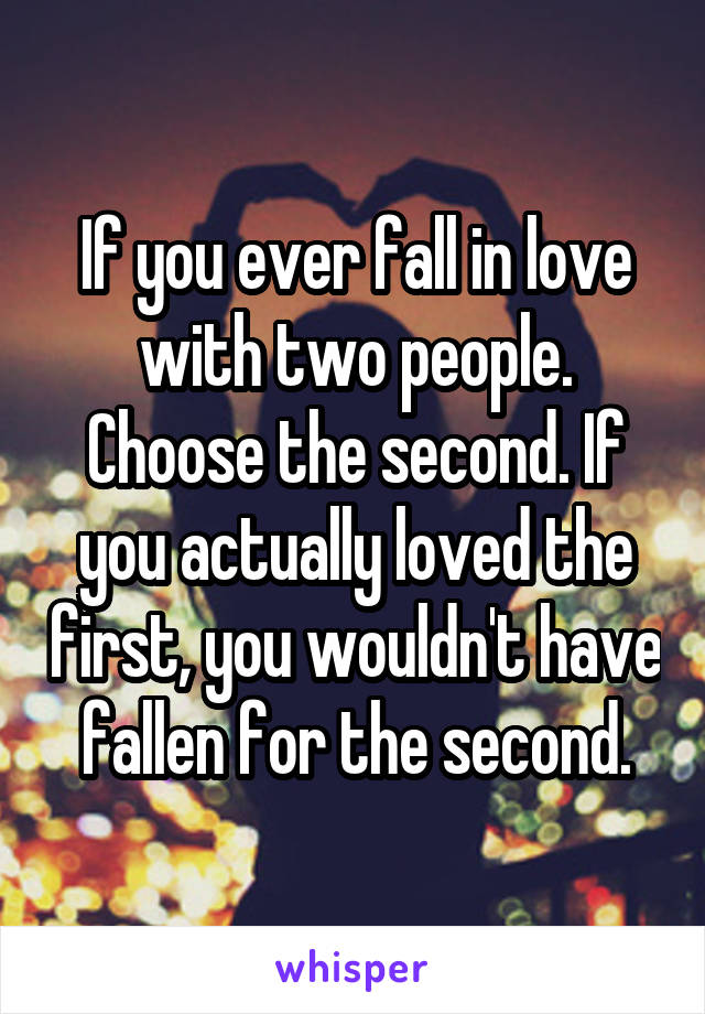 If you ever fall in love with two people. Choose the second. If you actually loved the first, you wouldn't have fallen for the second.