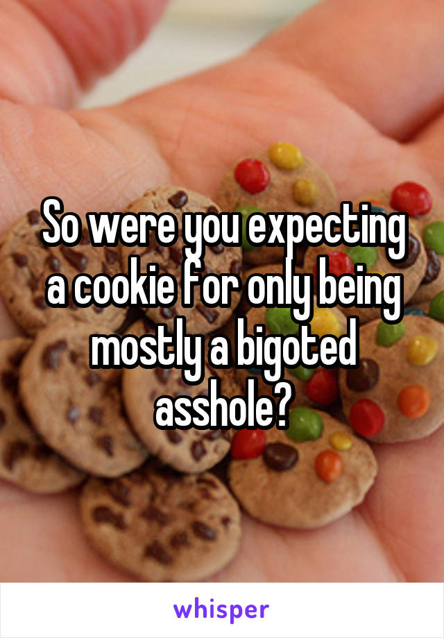 So were you expecting a cookie for only being mostly a bigoted asshole?