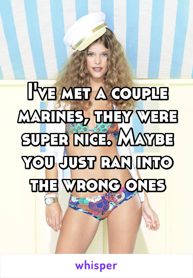 I've met a couple marines, they were super nice. Maybe you just ran into the wrong ones