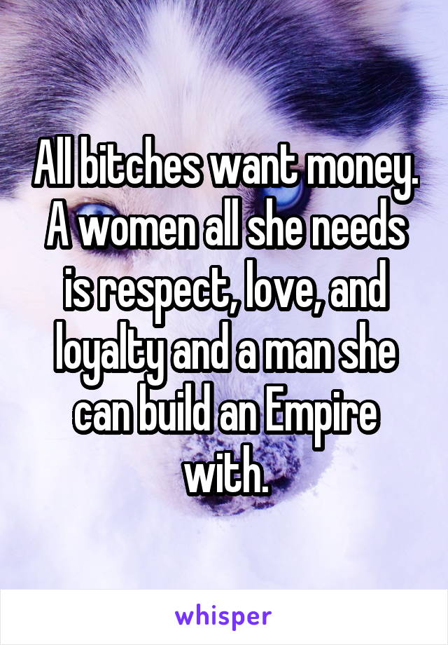 All bitches want money. A women all she needs is respect, love, and loyalty and a man she can build an Empire with.