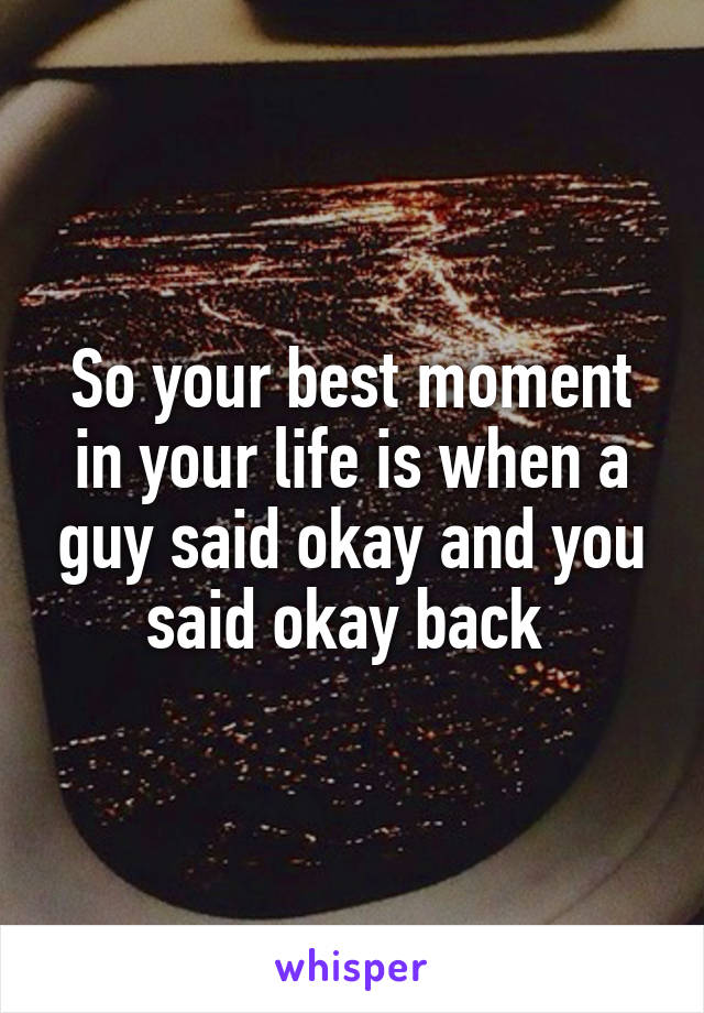 So your best moment in your life is when a guy said okay and you said okay back 