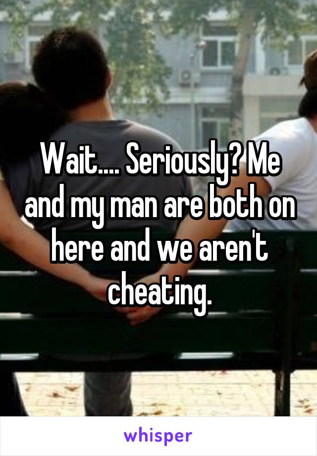 Wait.... Seriously? Me and my man are both on here and we aren't cheating.