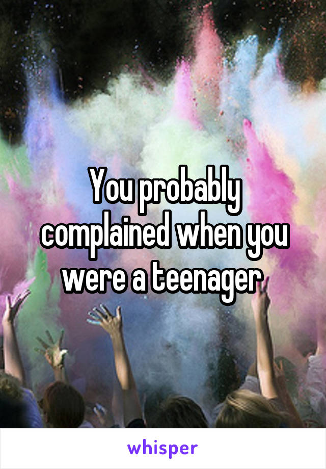 You probably complained when you were a teenager 