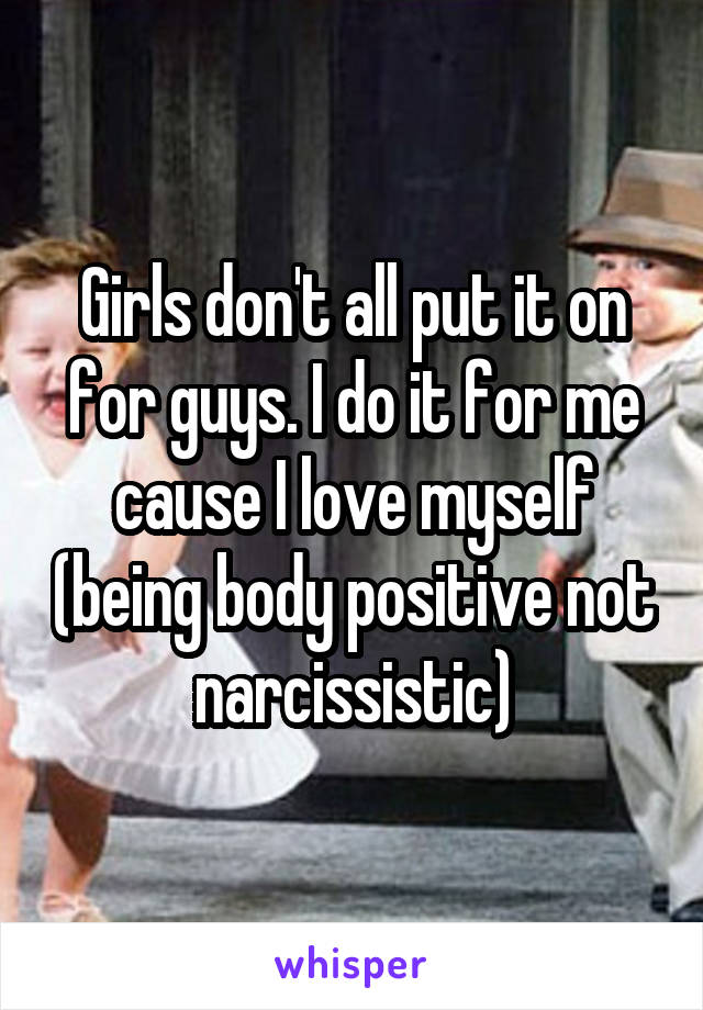 Girls don't all put it on for guys. I do it for me cause I love myself (being body positive not narcissistic)