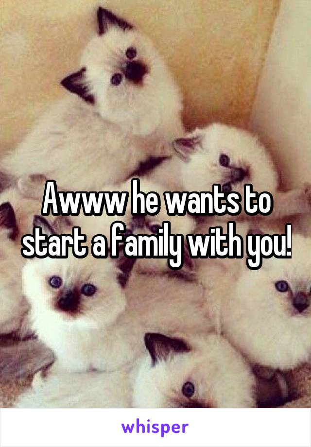 Awww he wants to start a family with you!