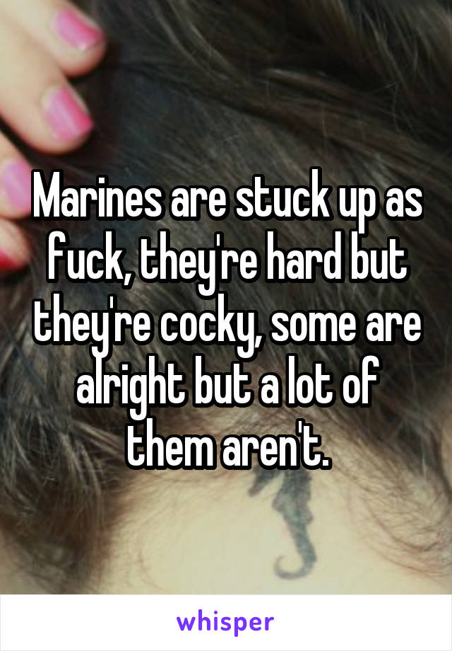 Marines are stuck up as fuck, they're hard but they're cocky, some are alright but a lot of them aren't.