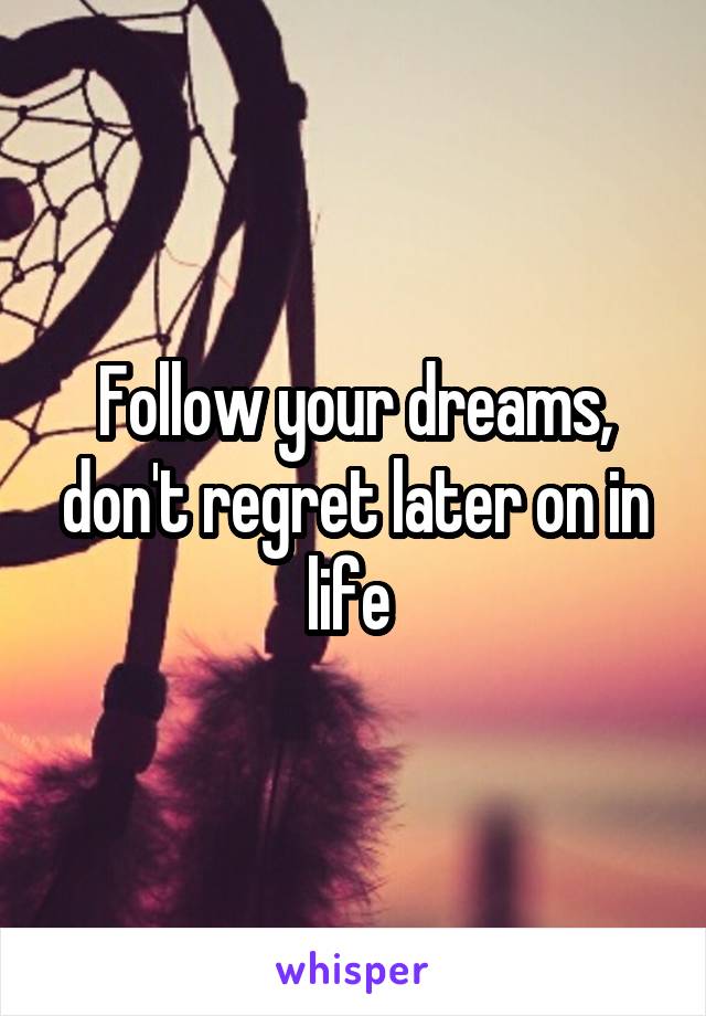 Follow your dreams, don't regret later on in life 