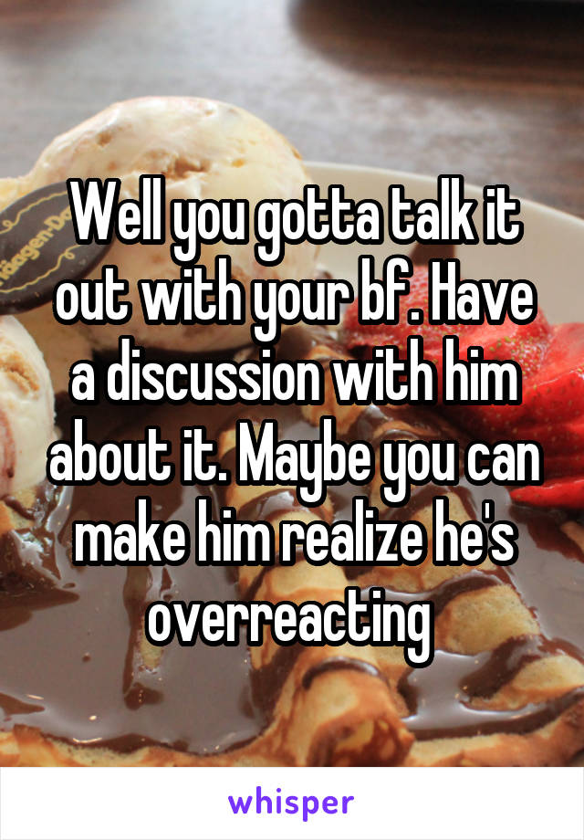 Well you gotta talk it out with your bf. Have a discussion with him about it. Maybe you can make him realize he's overreacting 