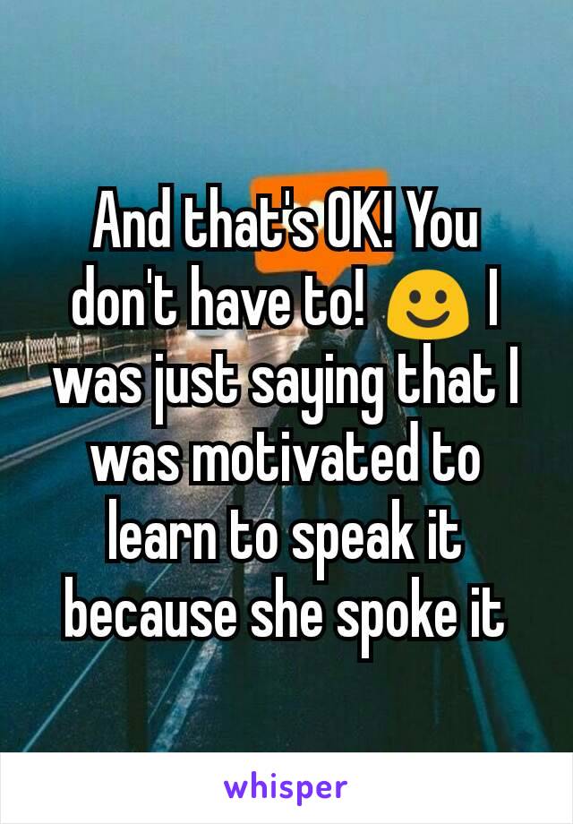 And that's OK! You don't have to! ☺ I was just saying that I was motivated to learn to speak it because she spoke it