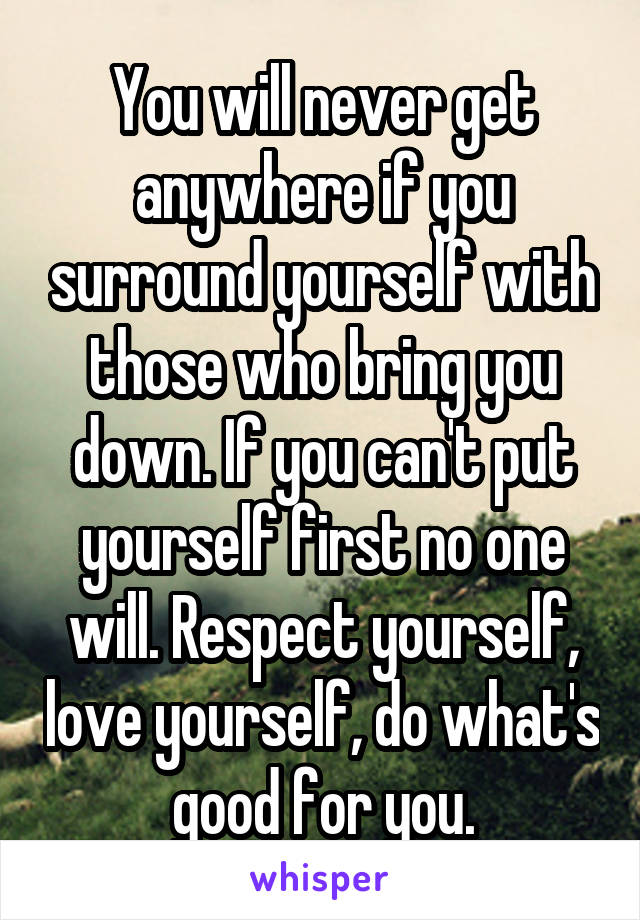 You will never get anywhere if you surround yourself with those who bring you down. If you can't put yourself first no one will. Respect yourself, love yourself, do what's good for you.