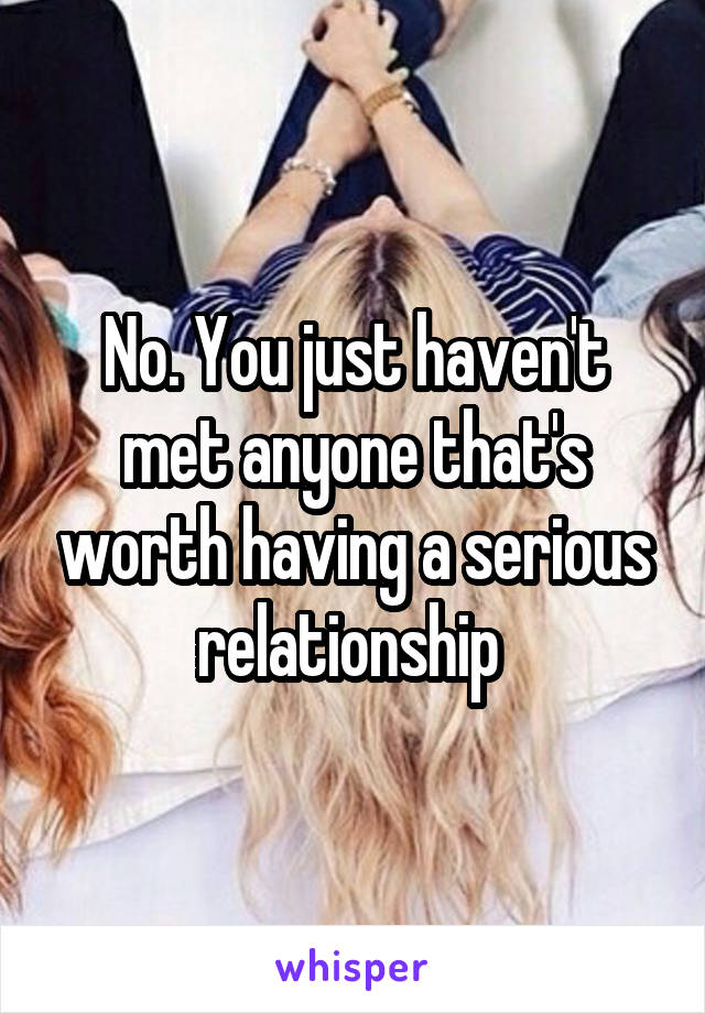 No. You just haven't met anyone that's worth having a serious relationship 