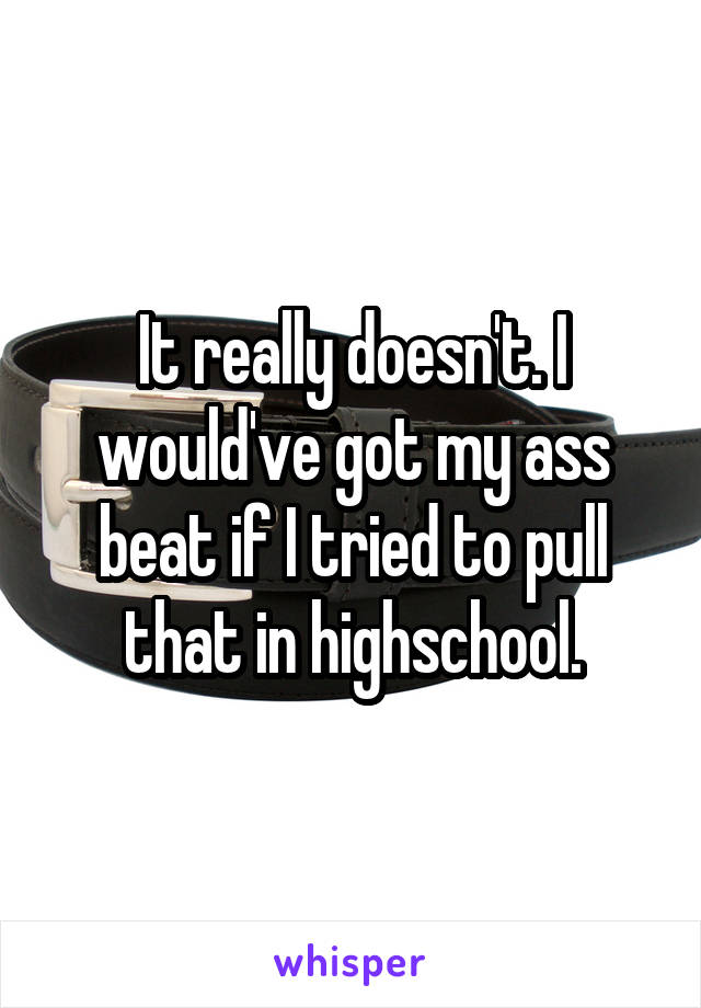 It really doesn't. I would've got my ass beat if I tried to pull that in highschool.