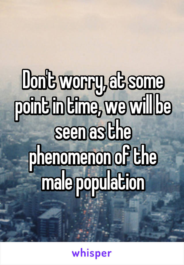 Don't worry, at some point in time, we will be seen as the phenomenon of the male population