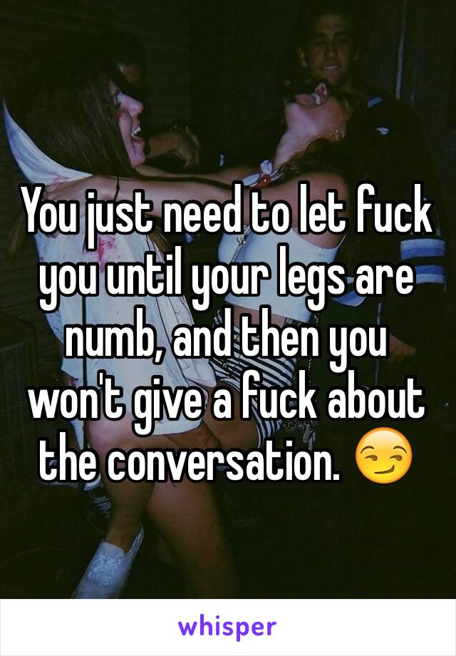 You just need to let fuck you until your legs are numb, and then you won't give a fuck about the conversation. 😏